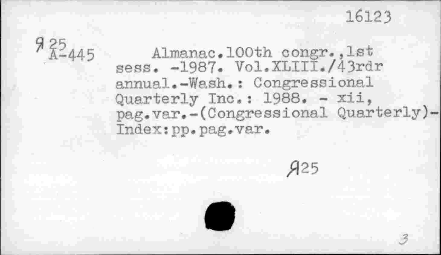 ﻿16123
Almanac•100th congr.,1st sess. -1987. Vol.XLIII./43rdr annual.-Wash.: Congressional Quarterly Inc.: 1988. - xii, pag.var.-(Congressional Quarterly)-Index:pp.pag.var.
/125